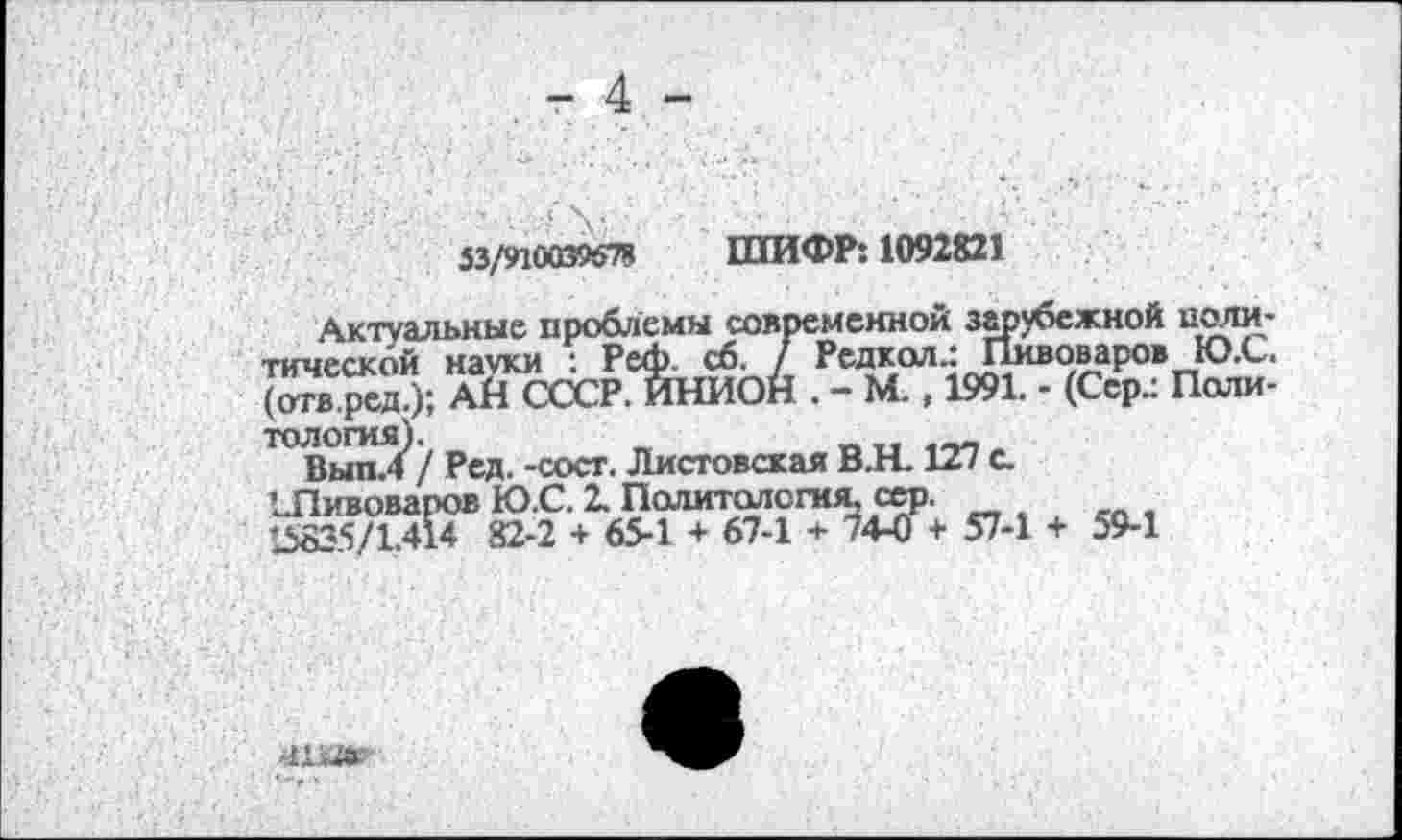 ﻿53/910039678 ШИФР: 1092821
Актуальные проблемы современной зарубежной политической науки : Реф. сб. / Редкая.: Пивоваров Ю.С. (отв.ред.); АЙ СССР ИНИОН . - М., 1991. - (Сер.: Политология).	„
Вып.4 / Ред. -сост. Листовская В.Н. 127 с.
’..Пивоваров Ю.С. 2. Паяитолсгия, сер.
15835/1414 82-2 + 65-1 + 67-1 + 74-0 + 57-1 + 59-1